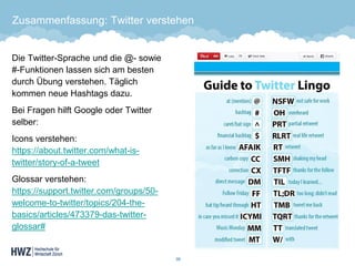 Zusammenfassung: Twitter verstehen 
Die Twitter-Sprache und die @-sowie #-Funktionen lassen sich am besten durch Übung verstehen. Täglich kommen neue Hashtags dazu. 
Bei Fragen hilft Google oder Twitter selber: 
Icons verstehen: https://about.twitter.com/what-is- twitter/story-of-a-tweet 
Glossar verstehen: https://support.twitter.com/groups/50- welcome-to-twitter/topics/204-the- basics/articles/473379-das-twitter- glossar# 
39 
 