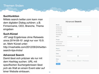 Themen finden 
SuchfunktionMittels search.twitter.com kann man dem digitalen Dialog zuhören: z.B. Firmenname, CEO, Branche, Thema eingeben 
Such-Kürzel-RT zeigt Ergebnisse ohne Retweetssince:2014-09-10zeigt nur von 10.9. an. Mehr Kürzel unter: http://mashable.com/2012/09/24/twitter- search-tips-tricks/ 
Advanced SearchDamit lässt sich präziser als nur mit dem Hashtag suchen. URL mit spezifischen Suchergebnissen lässt sich als Wall an einem Event oder auf einer Website einbauen. 42 
 