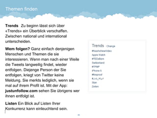 Themen finden 
TrendsZu beginn lässt sich über «Trends» ein Überblick verschaffen. Zwischen national und international unterscheiden. 
Wem folgen? Ganz einfach denjenigen Menschen und Themen die sie interessieren. Wenn man nach einer Weile die Tweets langweilig findet, wieder entfolgen. Diejenge Person der Sie entfolgen, kriegt von Twitter keine Meldung. Sie merkts lediglich, wenn sie mal auf ihrem Profil ist. Mit der App: justunfollow.comsehen Sie übrigens wer ihnen entfolgt ist. 
Listen Ein Blick auf Listen Ihrer Konkurrenz kann einleuchtend sein. 
43 
 