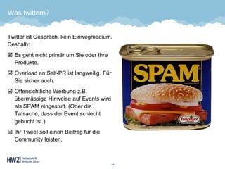 Was twittern? 
Twitter ist Gespräch, kein Einwegmedium. Deshalb: 
Es geht nicht primär um Sie oder Ihre Produkte. 
Overloadan Self-PR ist langweilig. Für Sie sicher auch. 
Offensichtliche Werbung z.B. übermässige Hinweise auf Events wird als SPAM eingestuft. (Oder die Tatsache, dass der Event schlecht gebucht ist.) 
Ihr Tweet soll einen Beitrag für die Community leisten. 
44 
 