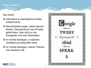 Was twittern? 
Das heisst: 
Informative & unterhaltsame Inhalte (Infotainment). 
Menschlichkeit zeigen, dabei relevant bleiben. Zwischendurch was Privates gehört dazu. Aber nicht zu viel Preisgeben und nicht übertreiben. 
Im Vorfeld überlegen, in welchem Verhältnis privat/beruflich steht. 
Im Vorfeld überlegen, welche Themen man besetzen will. 
45 
 