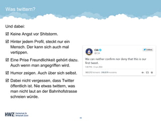 Was twittern? 
Und dabei: 
Keine Angst vor Shitstorm. 
Hinter jedem Profil, steckt nur ein Mensch. Der kann sich auch mal vertippen. 
Eine Prise Freundlichkeit gehört dazu. Auch wenn man angegriffen wird. 
Humor zeigen. Auch über sich selbst. 
Dabei nicht vergessen, dass Twitter öffentlich ist. Nie etwas twittern, was man nicht laut an der Bahnhofstrasse schreien würde. 
46 
 
