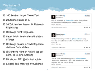 Wie twittern? 
100 Zeichen langer Tweet-Text 
20 Zeichen lange URL 
20 Zeichen leer lassen für Retweet- Ergänzung 
Hashtags nicht vergessen, 
#aber #nicht #mehr #als #drei #pro #Tweet 
Hashtags besser in Text integrieren, statt ans Ende stellen 
@Mentions nicht an Anfang (es sei denn, es ist eine Antwort) 
Mit via, cc, MT, @-Kontext spielen 
Ein Bild sagt mehr als 140 Zeichen 
47 
 