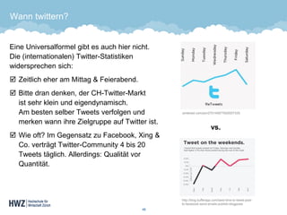 Wann twittern? 
Eine Universalformel gibt es auch hier nicht. Die (internationalen) Twitter-Statistiken widersprechen sich: 
Zeitlich eher am Mittag & Feierabend. 
Bitte dran denken, der CH-Twitter-Markt ist sehr klein und eigendynamisch. Am besten selber Tweets verfolgen und merken wann ihre Zielgruppe auf Twitter ist. 
Wie oft? Im Gegensatz zu Facebook, Xing& Co. verträgt Twitter-Community 4 bis 20 Tweets täglich. Allerdings: Qualität vor Quantität. 48 
pinterest.com/pin/270145677620007335 
http://blog.bufferapp.com/best-time-to-tweet-post- to-facebook-send-emails-publish-blogposts 
vs.  