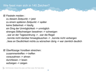 Wie fasst man sich in 140 Zeichen? 
Floskeln meiden : zu diesem Zeitpunkt -> jetztzu einem späteren Zeitpunkt -> späterkeine Seltenheit -> häufigein Ding der Unmöglichkeit -> unmöglichstrenges Stillschweigen bewahren -> schweigen..war an der Tagesordnung -> ..war die Regel..konnte nicht darüber hinwegtäuschen -> ..konnte nicht verbergen..liess an Deutlichkeit nichts zu wünschen übrig -> war ziemlich deutlich 
Überflüssige Vorsilben streichen: zusammentreffen -> treffenvorausahnen -> ahnendurchlesen -> lesenaufzeigen -> zeigen 
49 
Vgl.: Wolf Schenider, Deutsch fürs Leben und Peter Linden, Wie Texte wirken  