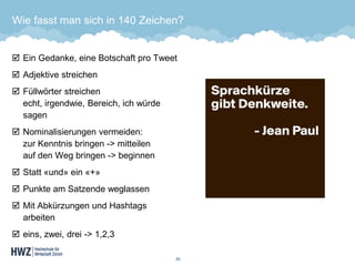 Wie fasst man sich in 140 Zeichen? 
Ein Gedanke, eine Botschaft pro Tweet 
Adjektive streichen 
Füllwörter streichenecht, irgendwie, Bereich, ich würde sagen 
Nominalisierungen vermeiden: zur Kenntnis bringen -> mitteilenauf den Weg bringen -> beginnen 
Statt «und» ein «+» 
Punkte am Satzende weglassen 
Mit Abkürzungen und Hashtags arbeiten 
eins, zwei, drei ->1,2,3 
50 
 