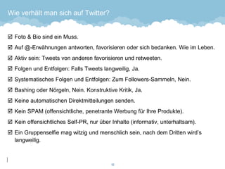 Wie verhält man sich auf Twitter? 
Foto & Bio sind ein Muss. 
Auf @-Erwähnungen antworten, favorisieren oder sich bedanken. Wie im Leben. 
Aktiv sein: Tweets von anderen favorisieren und retweeten. 
Folgen und Entfolgen: Falls Tweets langweilig, Ja. 
Systematisches Folgen und Entfolgen: Zum Followers-Sammeln, Nein. 
Bashing oder Nörgeln, Nein. Konstruktive Kritik, Ja. 
Keine automatischen Direktmitteilungen senden. 
Kein SPAM (offensichtliche, penetrante Werbung für Ihre Produkte). 
Kein offensichtliches Self-PR, nur über Inhalte (informativ, unterhaltsam). 
Ein Gruppenselfie mag witzig und menschlich sein, nach dem Dritten wird’s langweilig. 
52 
 