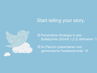 Start telling your story. 
Persönliche Strategie in drei Bulletpoints(Schritt 1,2,3) definieren ’15 
Im Plenum präsentieren und gemeinsame Feedbackrunde ’15  