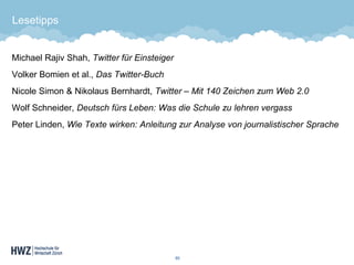 Lesetipps 
Michael Rajiv Shah, Twitter für Einsteiger 
Volker Bomien et al., Das Twitter-Buch 
Nicole Simon & Nikolaus Bernhardt, Twitter –Mit 140 Zeichen zum Web 2.0 
Wolf Schneider, Deutsch fürs Leben: Was die Schule zu lehren vergass 
Peter Linden, Wie Texte wirken: Anleitung zur Analyse von journalistischer Sprache 
60 
 