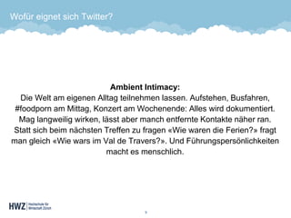 Wofür eignet sich Twitter? 
Ambient Intimacy: Die Welt am eigenen Alltag teilnehmen lassen. Aufstehen, Busfahren, #foodporn am Mittag, Konzert am Wochenende: Alles wird dokumentiert. Mag langweilig wirken, lässt aber manch entfernte Kontakte näher ran. Statt sich beim nächsten Treffen zu fragen «Wie waren die Ferien?» fragt man gleich «Wie wars im Val de Travers?». Und Führungspersönlichkeiten macht es menschlich. 
9 
 