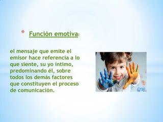 *   Función emotiva

el mensaje que emite el
emisor hace referencia a lo
que siente, su yo íntimo,
predominando él, sobre
todos los demás factores
que constituyen el proceso
de comunicación.
 