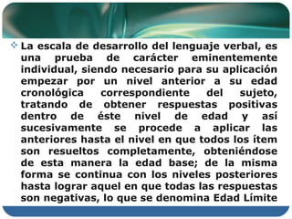  La escala de desarrollo del lenguaje verbal, es
  una prueba de carácter eminentemente
  individual, siendo necesario para su aplicación
  empezar por un nivel anterior a su edad
  cronológica     correspondiente   del   sujeto,
  tratando de obtener respuestas positivas
  dentro de éste nivel de edad y así
  sucesivamente se procede a aplicar las
  anteriores hasta el nivel en que todos los ítem
  son resueltos completamente, obteniéndose
  de esta manera la edad base; de la misma
  forma se continua con los niveles posteriores
  hasta lograr aquel en que todas las respuestas
  son negativas, lo que se denomina Edad Límite
 