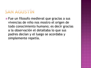  Fue un filosofo medieval que gracias a sus
vivencias de niño nos mostro el origen de
todo conocimiento humano; es decir gracias
a la observación el detallaba lo que sus
padres decían y el luego se acordaba y
simplemente repetía.
 