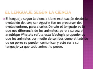  El lenguaje según la ciencia tiene explicación desde la
evolución del ser; san Agustín fue un precursor del
evolucionismo, para charles Darwin el lenguaje es lo
que nos diferencia de los animales; pero a su vez el
arzobispo Whately refuta esta ideología proponiendo
que los animales por medio de sonidos como el ladrido
de un perro se pueden comunicar y este seria su
lenguaje ya que todo animal lo posee.
 