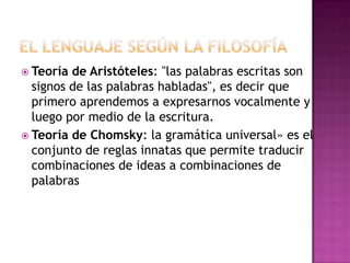  Teoría de Aristóteles: "las palabras escritas son
signos de las palabras habladas", es decir que
primero aprendemos a expresarnos vocalmente y
luego por medio de la escritura.
 Teoría de Chomsky: la gramática universal» es el
conjunto de reglas innatas que permite traducir
combinaciones de ideas a combinaciones de
palabras
 