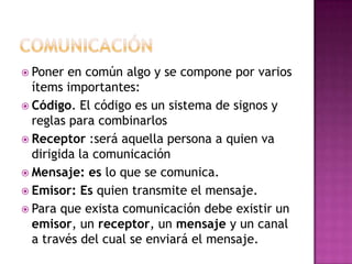  Poner en común algo y se compone por varios
ítems importantes:
 Código. El código es un sistema de signos y
reglas para combinarlos
 Receptor :será aquella persona a quien va
dirigida la comunicación
 Mensaje: es lo que se comunica.
 Emisor: Es quien transmite el mensaje.
 Para que exista comunicación debe existir un
emisor, un receptor, un mensaje y un canal
a través del cual se enviará el mensaje.
 
