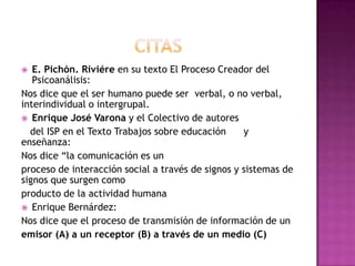  E. Pichón. Riviére en su texto El Proceso Creador del
Psicoanálisis:
Nos dice que el ser humano puede ser verbal, o no verbal,
interindividual o intergrupal.
 Enrique José Varona y el Colectivo de autores
del ISP en el Texto Trabajos sobre educación y
enseñanza:
Nos dice “la comunicación es un
proceso de interacción social a través de signos y sistemas de
signos que surgen como
producto de la actividad humana
 Enrique Bernárdez:
Nos dice que el proceso de transmisión de información de un
emisor (A) a un receptor (B) a través de un medio (C)
 