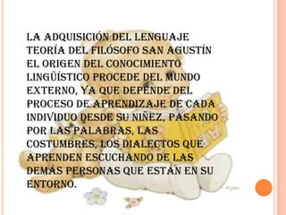 La adquisición del lenguaje
Teoría del filósofo san Agustín
El origen del conocimiento
lingüístico procede del mundo
externo, ya que depende del
proceso de aprendizaje de cada
individuo desde su niñez, pasando
por las palabras, las
costumbres, los dialectos que
aprenden escuchando de las
demás personas que están en su
entorno.
 