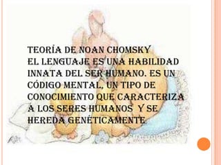 Teoría de Noan Chomsky
El lenguaje es una habilidad
innata del ser humano. Es un
código mental, un tipo de
conocimiento que caracteriza
a los seres humanos y se
hereda genéticamente.
 