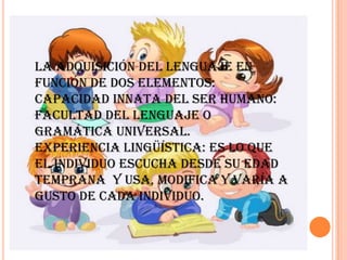 La adquisición del lenguaje en
función de dos elementos:
Capacidad innata del ser humano:
facultad del lenguaje o
gramática universal.
Experiencia lingüística: Es lo que
el individuo escucha desde su edad
temprana y usa, modifica y varía a
gusto de cada individuo.
 