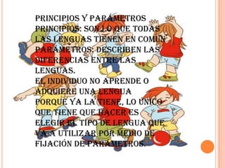 Principios y parámetros
Principios: Son lo que todas
las lenguas tienen en común
Parámetros: describen las
diferencias entre las
lenguas.
El individuo no aprende o
adquiere una lengua
porque ya la tiene, lo único
que tiene que hacer es
elegir el tipo de lengua que
va a utilizar por medio de
fijación de parámetros.
 
