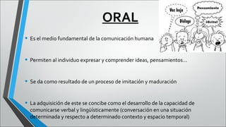 ORAL
• Es el medio fundamental de la comunicación humana
• Permiten al individuo expresar y comprender ideas, pensamientos…
• Se da como resultado de un proceso de imitación y maduración
• La adquisición de este se concibe como el desarrollo de la capacidad de
comunicarse verbal y lingüísticamente (conversación en una situación
determinada y respecto a determinado contexto y espacio temporal)

 