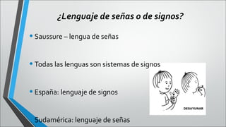 ¿Lenguaje de señas o de signos?

• Saussure – lengua de señas
• Todas las lenguas son sistemas de signos
• España: lenguaje de signos
• Sudamérica: lenguaje de señas

 