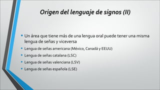 Origen del lenguaje de signos (II)

• Un área que tiene más de una lengua oral puede tener una misma
lengua de señas y viceversa

• Lengua de señas americana (México, Canadá y EEUU)
• Lengua de señas catalana (LSC)
• Lengua de señas valenciana (LSV)
• Lengua de señas española (LSE)

 