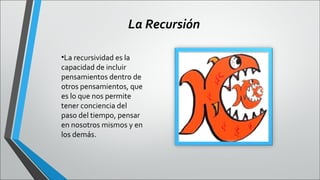 La Recursión
•La recursividad es la
capacidad de incluir
pensamientos dentro de
otros pensamientos, que
es lo que nos permite
tener conciencia del
paso del tiempo, pensar
en nosotros mismos y en
los demás.

 
