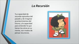 La Recursión
•La capacidad de
recordar episodios del
pasado y de imaginar
acontecimientos del
futuro; y la capacidad
para entender lo que
tienen los otros en su
mente, son modos de
pensar recursivos.

 