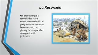 La Recursión
•Es probable que la
recursividad haya
evolucionado debido al
progresivo aumento de
la memoria a corto
plazo y de la capacidad
de organización
jerárquica.

 