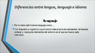 Diferencias entre lengua, lenguaje e idioma
L
enguaje
• Por lo tanto definiremos lenguaje como….
Un dispositivo cognitivo cuya función básica es la de representar, almacenar,
ordenar y manipular elementos del entorno en el que se mueve cada
individuo.

 