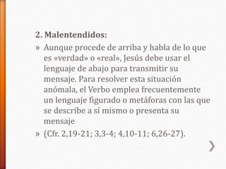2. Malentendidos:
» Aunque procede de arriba y habla de lo que
es «verdad» o «real», Jesús debe usar el
lenguaje de abajo para transmitir su
mensaje. Para resolver esta situación
anómala, el Verbo emplea frecuentemente
un lenguaje figurado o metáforas con las que
se describe a sí mismo o presenta su
mensaje
» (Cfr. 2,19-21; 3,3-4; 4,10-11; 6,26-27).
 