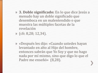 » 3. Doble significado: En lo que dice Jesús a
menudo hay un doble significado que
desemboca en un malentendido o que
muestra las múltiples facetas de la
revelación
» (cfr. 8,28; 12,34).
» «Después les dijo: «Cuando ustedes hayan
levantado en alto al Hijo del hombre,
entonces sabrán que Yo Soy y que no hago
nada por mí mismo, sino que digo lo que el
Padre me enseñó» (8,28).
 