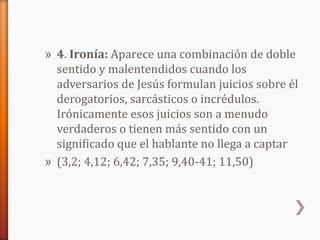 » 4. Ironía: Aparece una combinación de doble
sentido y malentendidos cuando los
adversarios de Jesús formulan juicios sobre él
derogatorios, sarcásticos o incrédulos.
Irónicamente esos juicios son a menudo
verdaderos o tienen más sentido con un
significado que el hablante no llega a captar
» (3,2; 4,12; 6,42; 7,35; 9,40-41; 11,50)
 