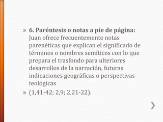 » 6. Paréntesis o notas a pie de página:
Juan ofrece frecuentemente notas
parenéticas que explican el significado de
términos o nombres semíticos con lo que
prepara el trasfondo para ulteriores
desarrollos de la narración, futuras
indicaciones geográficas o perspectivas
teológicas
» (1,41-42; 2,9; 2,21-22).
 