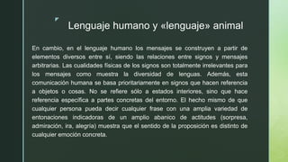 z
Lenguaje humano y «lenguaje» animal
En cambio, en el lenguaje humano los mensajes se construyen a partir de
elementos diversos entre sí, siendo las relaciones entre signos y mensajes
arbitrarias. Las cualidades físicas de los signos son totalmente irrelevantes para
los mensajes como muestra la diversidad de lenguas. Además, esta
comunicación humana se basa prioritariamente en signos que hacen referencia
a objetos o cosas. No se refiere sólo a estados interiores, sino que hace
referencia específica a partes concretas del entorno. El hecho mismo de que
cualquier persona pueda decir cualquier frase con una amplia variedad de
entonaciones indicadoras de un amplio abanico de actitudes (sorpresa,
admiración, ira, alegría) muestra que el sentido de la proposición es distinto de
cualquier emoción concreta.
 