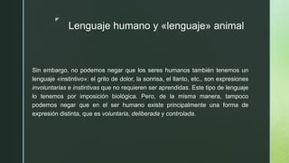 z
Lenguaje humano y «lenguaje» animal
Sin embargo, no podemos negar que los seres humanos también tenemos un
lenguaje «instintivo»: el grito de dolor, la sonrisa, el llanto, etc., son expresiones
involuntarias e instintivas que no requieren ser aprendidas. Este tipo de lenguaje
lo tenemos por imposición biológica. Pero, de la misma manera, tampoco
podemos negar que en el ser humano existe principalmente una forma de
expresión distinta, que es voluntaria, deliberada y controlada.
 