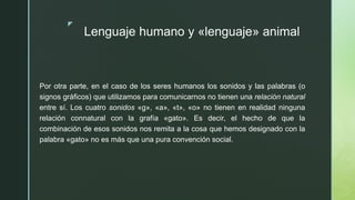z
Lenguaje humano y «lenguaje» animal
Por otra parte, en el caso de los seres humanos los sonidos y las palabras (o
signos gráficos) que utilizamos para comunicarnos no tienen una relación natural
entre sí. Los cuatro sonidos «g», «a», «t», «o» no tienen en realidad ninguna
relación connatural con la grafía «gato». Es decir, el hecho de que la
combinación de esos sonidos nos remita a la cosa que hemos designado con la
palabra «gato» no es más que una pura convención social.
 