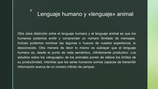 z
Lenguaje humano y «lenguaje» animal
Otra clara distinción entre el lenguaje humano y el lenguaje animal es que los
humanos podemos emitir y comprender un número ilimitado de mensajes.
Incluso podemos nombrar las lagunas o huecos de nuestra experiencia, lo
desconocido. Otra manera de decir lo mismo es subrayar que el lenguaje
humano es, desde el punto de vista semántico, infinitamente productivo. Los
estudios sobre los «lenguajes» de los animales ponen de relieve los límites de
su productividad, mientras que los seres humanos somos capaces de transmitir
información acerca de un número infinito de campos.
 