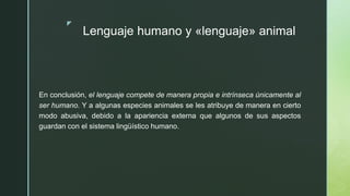 z
Lenguaje humano y «lenguaje» animal
En conclusión, el lenguaje compete de manera propia e intrínseca únicamente al
ser humano. Y a algunas especies animales se les atribuye de manera en cierto
modo abusiva, debido a la apariencia externa que algunos de sus aspectos
guardan con el sistema lingüístico humano.
 