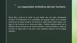 z
La capacidad simbólica del ser humano
Ahora bien, ¿cuál es la razón de que hablar sea una tarea propiamente
humana? El fundamento de la posibilidad del lenguaje reside en el carácter
racional de los seres humanos. El hombre no habla porque tiene lengua, sino
logos. El ser humano es un «ente que habla». También podemos decir que lo
distintivo del ser humano es ser animal simbólico, animal symbolicum, capaz de
convertir en signo todo lo que toca, como podemos apreciar con los juegos
infantiles.
 