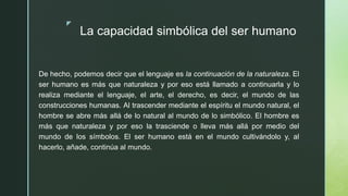 z
La capacidad simbólica del ser humano
De hecho, podemos decir que el lenguaje es la continuación de la naturaleza. El
ser humano es más que naturaleza y por eso está llamado a continuarla y lo
realiza mediante el lenguaje, el arte, el derecho, es decir, el mundo de las
construcciones humanas. Al trascender mediante el espíritu el mundo natural, el
hombre se abre más allá de lo natural al mundo de lo simbólico. El hombre es
más que naturaleza y por eso la trasciende o lleva más allá por medio del
mundo de los símbolos. El ser humano está en el mundo cultivándolo y, al
hacerlo, añade, continúa al mundo.
 