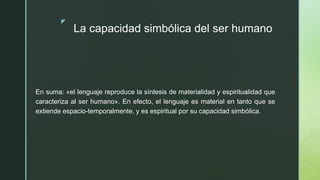 z
La capacidad simbólica del ser humano
En suma: «el lenguaje reproduce la síntesis de materialidad y espiritualidad que
caracteriza al ser humano». En efecto, el lenguaje es material en tanto que se
extiende espacio-temporalmente, y es espiritual por su capacidad simbólica.
 