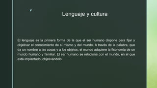 z
Lenguaje y cultura
El lenguaje es la primera forma de la que el ser humano dispone para fijar y
objetivar el conocimiento de sí mismo y del mundo. A través de la palabra, que
da un nombre a las cosas y a los objetos, el mundo adquiere la fisonomía de un
mundo humano y familiar. El ser humano se relaciona con el mundo, en el que
está implantado, objetivándolo.
 