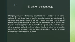 z
El origen del lenguaje
El origen y adquisición del lenguaje es un tema que ha preocupado a todas las
culturas. En casi todas ellas se pueden encontrar relatos que asocian por lo
general el origen del lenguaje a un don divino. Según la tradición judía, el hebreo
era el lenguaje del paraíso. El dios del sol, Amaterasu, fue el creador del
lenguaje para los japoneses. En la China fue el Hijo del Cielo, T´ien-tzu, quien
dio el lenguaje a los hombres. Otras culturas vinculan el origen con la creación
del hombre. Estos relatos ponen de relieve la admiración que en el mismo
hombre provoca su capacidad de hablar.
 