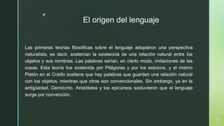 z
El origen del lenguaje
Las primeras teorías filosóficas sobre el lenguaje adoptaron una perspectiva
naturalista, es decir, sostenían la existencia de una relación natural entre los
objetos y sus nombres. Las palabras serían, en cierto modo, imitaciones de las
cosas. Esta teoría fue sostenida por Pitágoras y por los estoicos, y el mismo
Platón en el Cratilo sostiene que hay palabras que guardan una relación natural
con los objetos, mientras que otras son convencionales. Sin embargo, ya en la
antigüedad, Demócrito, Aristóteles y los epicúreos sostuvieron que el lenguaje
surge por convención.
 