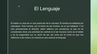 z
El Lenguaje
El hablar no nace de un acto particular de la voluntad. El hombre es hablante por
naturaleza. Todo hombre, por el hecho de ser hombre, es un ser hablante. Y ha
sido precisamente la filosofía, saber reflexivo por excelencia, la que no ha
considerado obvia una actividad tan central en el ser humano como es el hablar
y se ha preguntado por su razón de ser, así como por el modo en que nos
referimos a las cosas y la manera en que usamos el lenguaje.
 