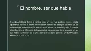 z
El hombre, ser que habla
Cuando Aristóteles definió al hombre como un «ser vivo que tiene logos», estaba
apuntando no sólo al hecho de que el ser humano se distingue del resto de los
animales por tener una razón, sino al hecho mismo de tener lenguaje. En efecto,
el ser humano, a diferencia de los animales, es un ser que tiene lenguaje, un ser
que habla: «El hombre es el único ser vivo que tiene palabra» (ARISTÓTELES,
Política, I, 2, 1253ª,10).
 