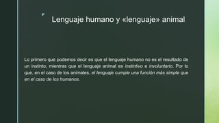 z
Lenguaje humano y «lenguaje» animal
Lo primero que podemos decir es que el lenguaje humano no es el resultado de
un instinto, mientras que el lenguaje animal es instintivo e involuntario. Por lo
que, en el caso de los animales, el lenguaje cumple una función más simple que
en el caso de los humanos.
 